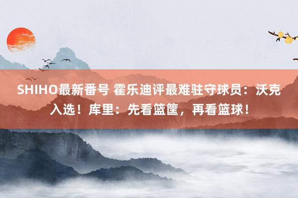 SHIHO最新番号 霍乐迪评最难驻守球员：沃克入选！库里：先看篮筐，再看篮球！