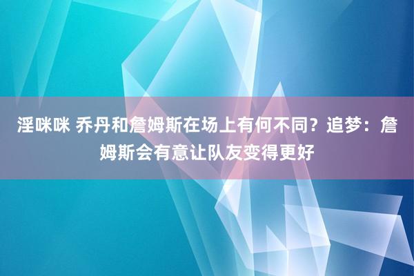 淫咪咪 乔丹和詹姆斯在场上有何不同？追梦：詹姆斯会有意让队友变得更好