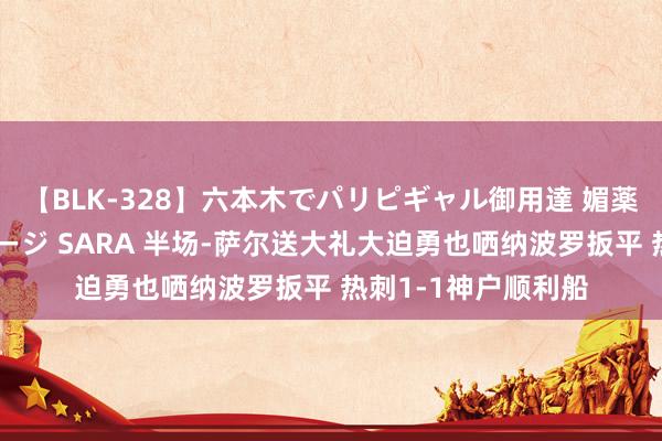 【BLK-328】六本木でパリピギャル御用達 媚薬悶絶オイルマッサージ SARA 半场-萨尔送大礼大迫勇也哂纳波罗扳平 热刺1-1神户顺利船