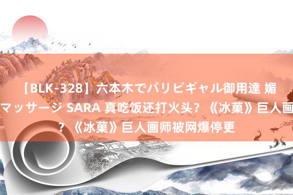 【BLK-328】六本木でパリピギャル御用達 媚薬悶絶オイルマッサージ SARA 真吃饭还打火头？《冰菓》巨人画师被网爆停更