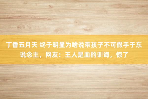 丁香五月天 终于明显为啥说带孩子不可假手于东说念主，网友：王人是血的训诲，惊了