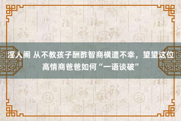 淫人阁 从不教孩子酬酢智商横遭不幸，望望这位高情商爸爸如何“一语谈破”