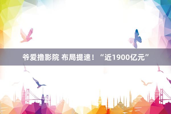 爷爱撸影院 布局提速！“近1900亿元”