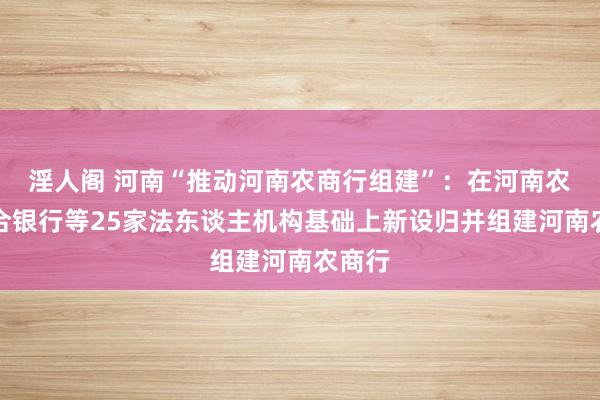 淫人阁 河南“推动河南农商行组建”：在河南农商结合银行等25家法东谈主机构基础上新设归并组建河南农商行