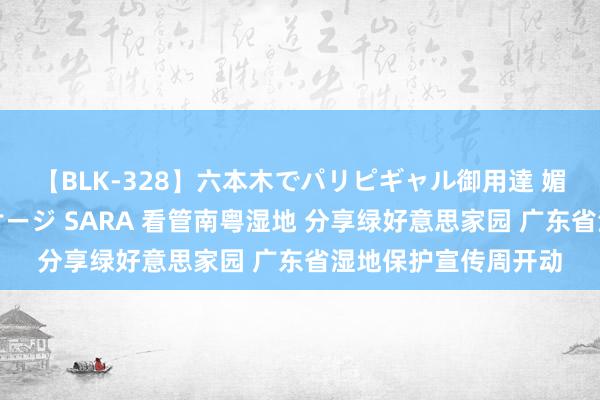 【BLK-328】六本木でパリピギャル御用達 媚薬悶絶オイルマッサージ SARA 看管南粤湿地 分享绿好意思家园 广东省湿地保护宣传周开动