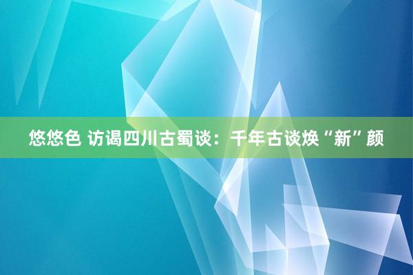 悠悠色 访谒四川古蜀谈：千年古谈焕“新”颜