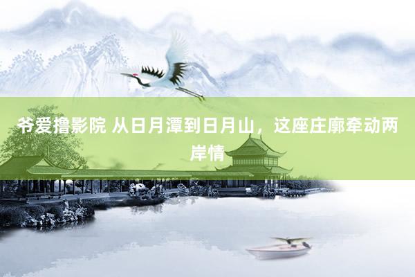 爷爱撸影院 从日月潭到日月山，这座庄廓牵动两岸情