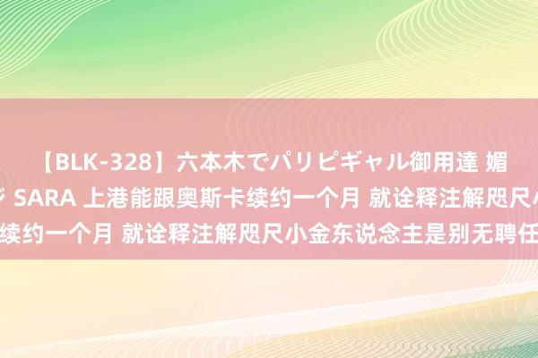 【BLK-328】六本木でパリピギャル御用達 媚薬悶絶オイルマッサージ SARA 上港能跟奥斯卡续约一个月 就诠释注解咫尺小金东说念主是别无聘任