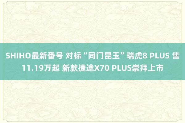 SHIHO最新番号 对标“同门昆玉”瑞虎8 PLUS 售11.19万起 新款捷途X70 PLUS崇拜上市