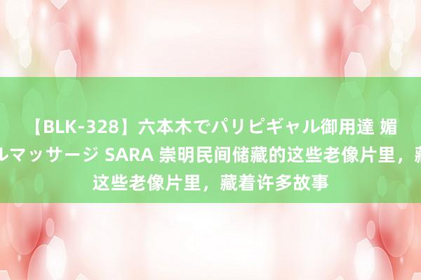 【BLK-328】六本木でパリピギャル御用達 媚薬悶絶オイルマッサージ SARA 崇明民间储藏的这些老像片里，藏着许多故事