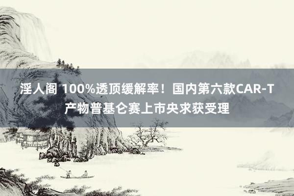 淫人阁 100%透顶缓解率！国内第六款CAR-T产物普基仑赛上市央求获受理