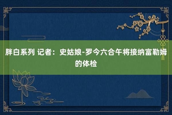 胖白系列 记者：史姑娘-罗今六合午将接纳富勒姆的体检