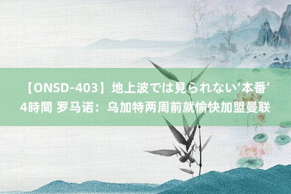 【ONSD-403】地上波では見られない‘本番’4時間 罗马诺：乌加特两周前就愉快加盟曼联