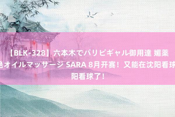 【BLK-328】六本木でパリピギャル御用達 媚薬悶絶オイルマッサージ SARA 8月开赛！又能在沈阳看球了！