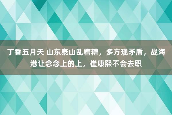 丁香五月天 山东泰山乱糟糟，多方现矛盾，战海港让念念上的上，崔康熙不会去职