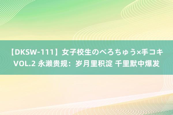 【DKSW-111】女子校生のべろちゅう×手コキ VOL.2 永濑贵规：岁月里积淀 千里默中爆发