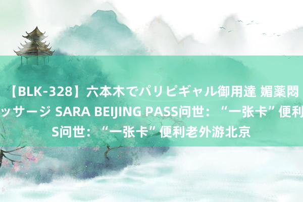 【BLK-328】六本木でパリピギャル御用達 媚薬悶絶オイルマッサージ SARA BEIJING PASS问世：“一张卡”便利老外游北京