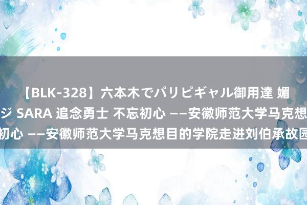 【BLK-328】六本木でパリピギャル御用達 媚薬悶絶オイルマッサージ SARA 追念勇士 不忘初心 ——安徽师范大学马克想目的学院走进刘伯承故园