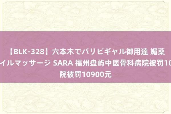 【BLK-328】六本木でパリピギャル御用達 媚薬悶絶オイルマッサージ SARA 福州盘屿中医骨科病院被罚10900元