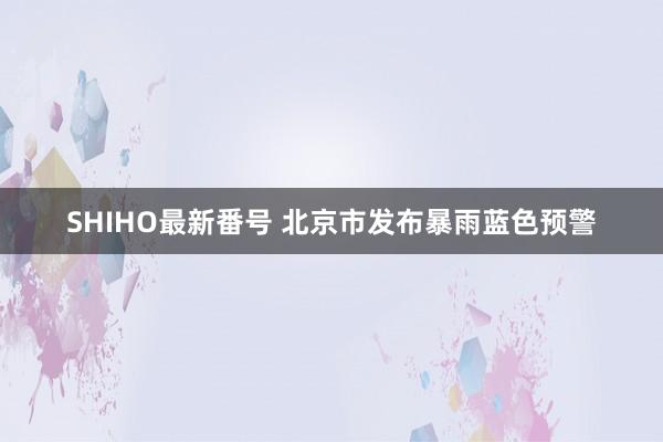 SHIHO最新番号 北京市发布暴雨蓝色预警