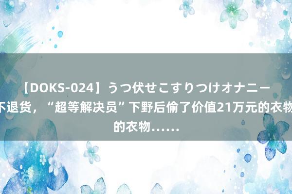 【DOKS-024】うつ伏せこすりつけオナニー 退款不退货，“超等解决员”下野后偷了价值21万元的衣物……