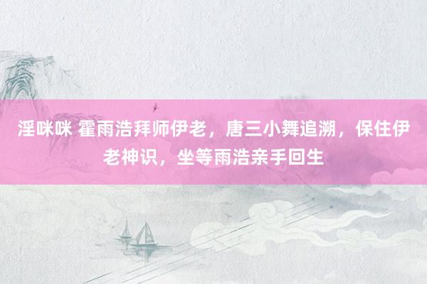 淫咪咪 霍雨浩拜师伊老，唐三小舞追溯，保住伊老神识，坐等雨浩亲手回生