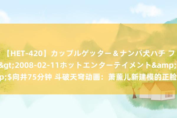 【HET-420】カップルゲッター＆ナンパ犬ハチ ファイト一発</a>2008-02-11ホットエンターテイメント&$向井75分钟 斗破天穹动画：萧薰儿新建模的正脸曝光，网上一派差评，太丑了！