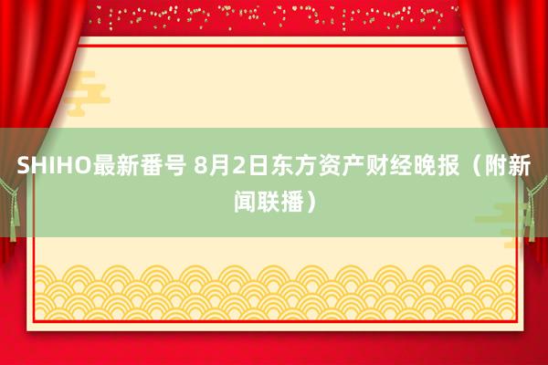 SHIHO最新番号 8月2日东方资产财经晚报（附新闻联播）