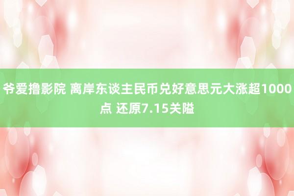 爷爱撸影院 离岸东谈主民币兑好意思元大涨超1000点 还原7.15关隘