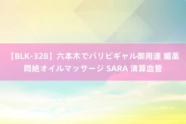 【BLK-328】六本木でパリピギャル御用達 媚薬悶絶オイルマッサージ SARA 清算血管