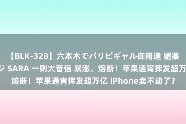 【BLK-328】六本木でパリピギャル御用達 媚薬悶絶オイルマッサージ SARA 一则大音信 暴涨、熔断！苹果通宵挥发超万亿 iPhone卖不动了？