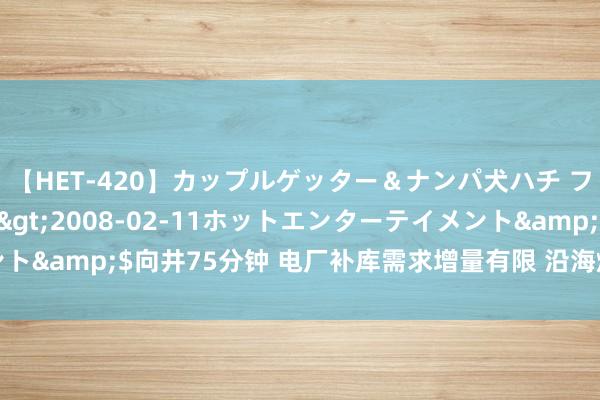 【HET-420】カップルゲッター＆ナンパ犬ハチ ファイト一発</a>2008-02-11ホットエンターテイメント&$向井75分钟 电厂补库需求增量有限 沿海煤炭运价执续低位运转