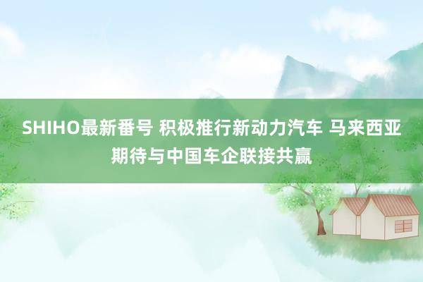 SHIHO最新番号 积极推行新动力汽车 马来西亚期待与中国车企联接共赢