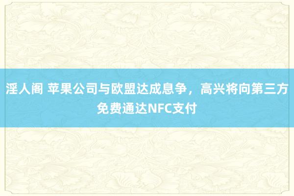 淫人阁 苹果公司与欧盟达成息争，高兴将向第三方免费通达NFC支付