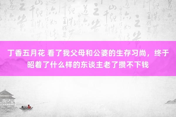 丁香五月花 看了我父母和公婆的生存习尚，终于昭着了什么样的东谈主老了攒不下钱