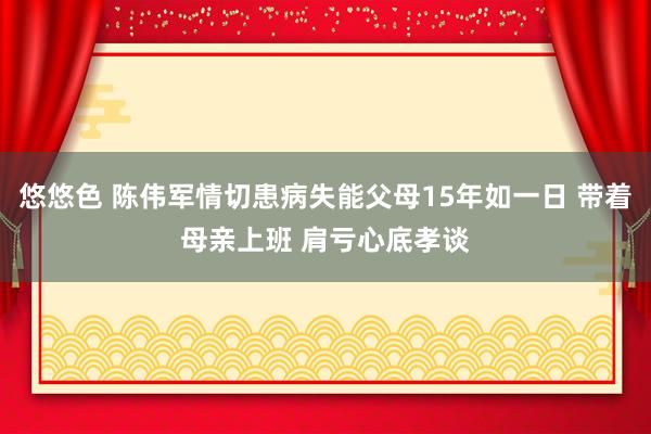 悠悠色 陈伟军情切患病失能父母15年如一日 带着母亲上班 肩亏心底孝谈