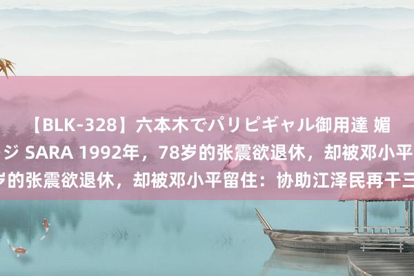 【BLK-328】六本木でパリピギャル御用達 媚薬悶絶オイルマッサージ SARA 1992年，78岁的张震欲退休，却被邓小平留住：协助江泽民再干三年