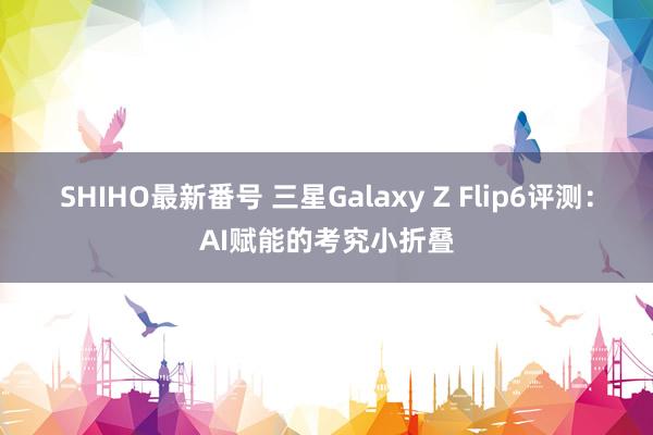 SHIHO最新番号 三星Galaxy Z Flip6评测：AI赋能的考究小折叠