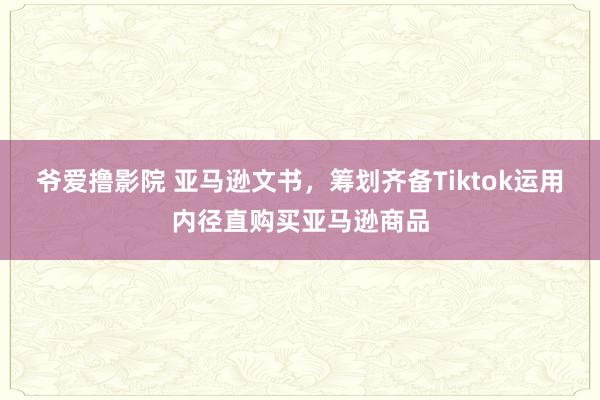 爷爱撸影院 亚马逊文书，筹划齐备Tiktok运用内径直购买亚马逊商品