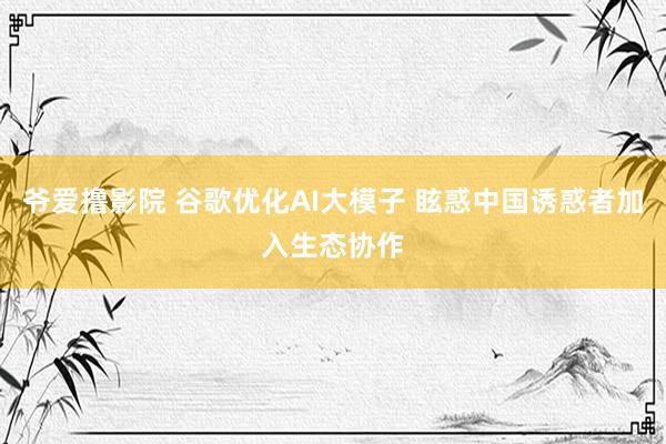 爷爱撸影院 谷歌优化AI大模子 眩惑中国诱惑者加入生态协作