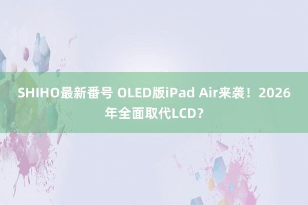 SHIHO最新番号 OLED版iPad Air来袭！2026年全面取代LCD？