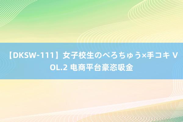 【DKSW-111】女子校生のべろちゅう×手コキ VOL.2 电商平台豪恣吸金