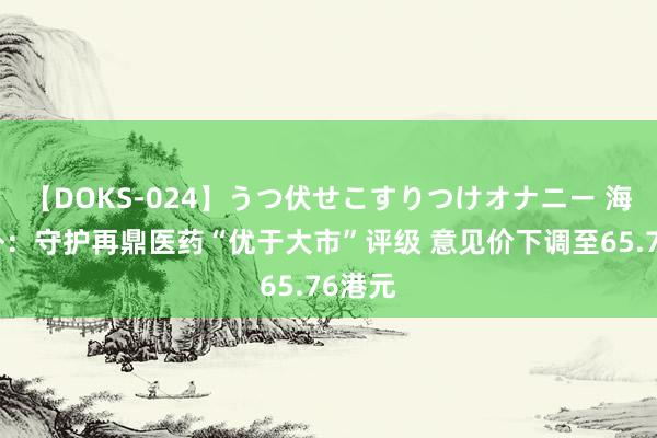 【DOKS-024】うつ伏せこすりつけオナニー 海通海外：守护再鼎医药“优于大市”评级 意见价下调至65.76港元