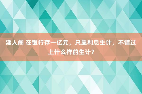 淫人阁 在银行存一亿元，只靠利息生计，不错过上什么样的生计？