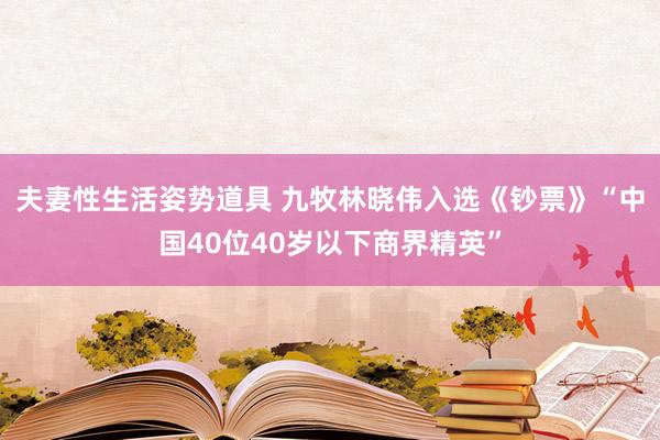 夫妻性生活姿势道具 九牧林晓伟入选《钞票》“中国40位40岁以下商界精英”