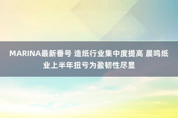 MARINA最新番号 造纸行业集中度提高 晨鸣纸业上半年扭亏为盈韧性尽显