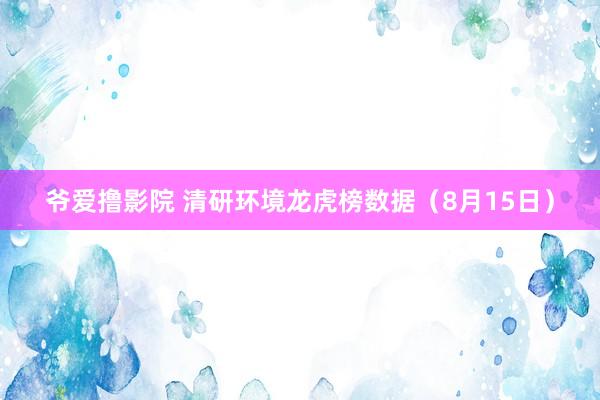 爷爱撸影院 清研环境龙虎榜数据（8月15日）