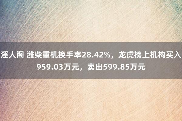 淫人阁 潍柴重机换手率28.42%，龙虎榜上机构买入959.03万元，卖出599.85万元