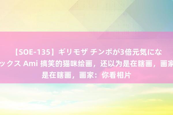 【SOE-135】ギリモザ チンポが3倍元気になる励ましセックス Ami 搞笑的猫咪绘画，还以为是在瞎画，画家：你看相片