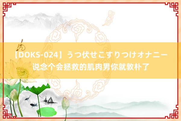 【DOKS-024】うつ伏せこすりつけオナニー 说念个会拯救的肌肉男你就敦朴了